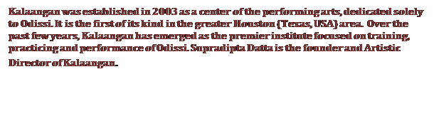 Text Box: Kalaangan was established in 2003 as a center of the performing arts, dedicated solely to Odissi. It is the first of its kind in the greater Houston (Texas, USA) area.  Over the past few years, Kalaangan has emerged as the premier institute focused on training, practicing and performance of Odissi. Supradipta Datta is the founder and Artistic Director of Kalaangan.


